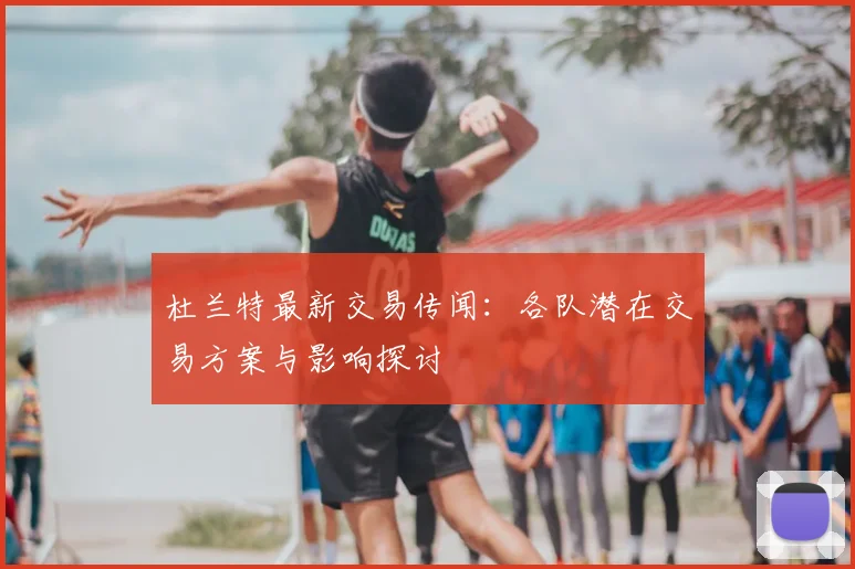 杜兰特最新交易传闻：各队潜在交易方案与影响探讨