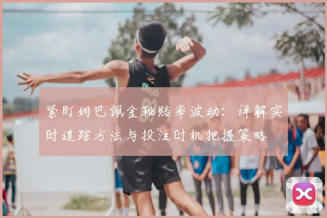 紧盯姆巴佩金靴赔率波动：详解实时追踪方法与投注时机把握策略