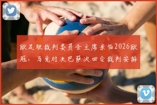 欧足联裁判委员会主席亲临2026欧冠，马竞对决巴萨次回合裁判安排引热议