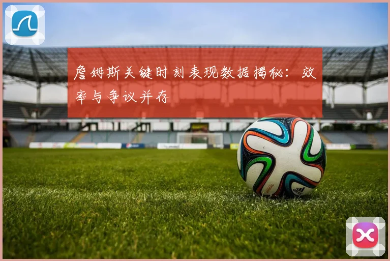 詹姆斯关键时刻表现数据揭秘：效率与争议并存