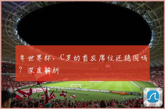 年世界杯,C罗的首发席位还稳固吗?深度解析