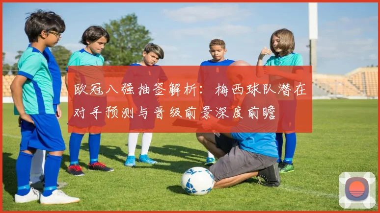 欧冠八强抽签解析：梅西球队潜在对手预测与晋级前景深度前瞻