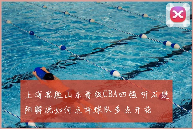 上海客胜山东晋级CBA四强 听石楚阳解说如何点评球队多点开花