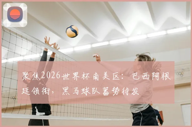 聚焦2026世界杯南美区：巴西阿根廷领衔，黑马球队蓄势待发
