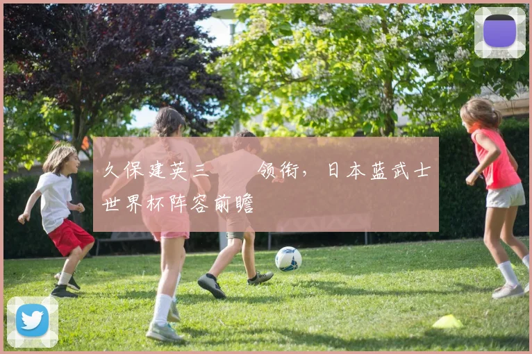 久保建英三笘薫领衔,日本蓝武士世界杯阵容前瞻