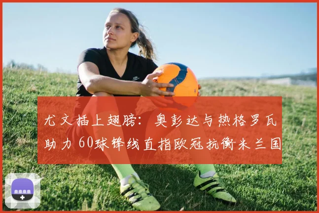 尤文插上翅膀:奥彭达与热格罗瓦助力 60球锋线直指欧冠抗衡米兰国米