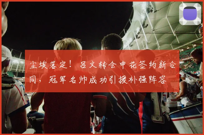 尘埃落定！吕文转会申花签约新合同，冠军名帅成功引援补强阵容