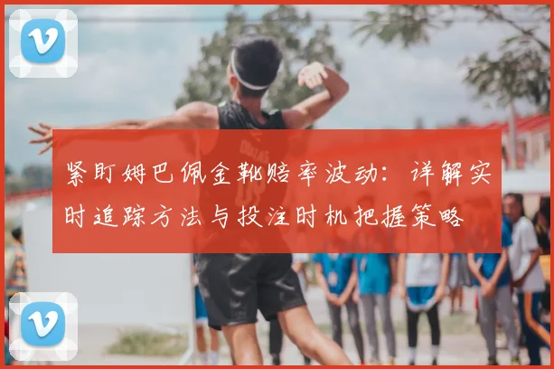 紧盯姆巴佩金靴赔率波动：详解实时追踪方法与投注时机把握策略