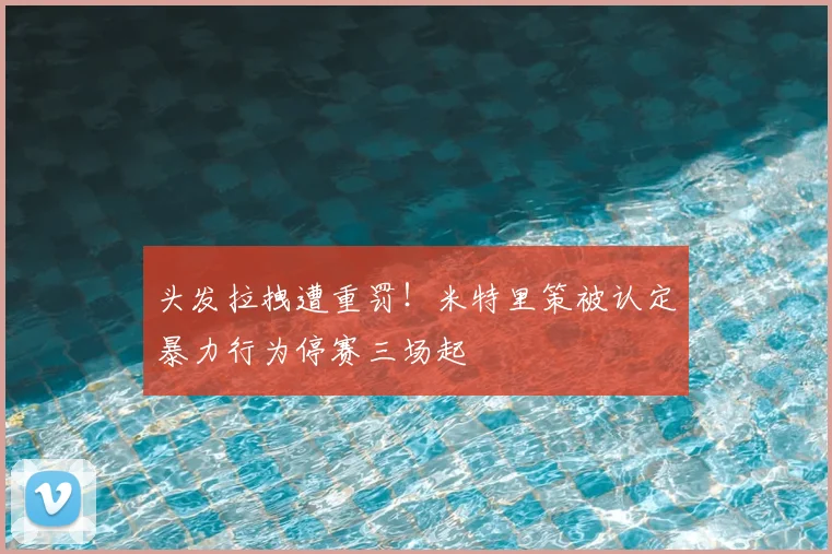 头发拉拽遭重罚！米特里策被认定暴力行为停赛三场起