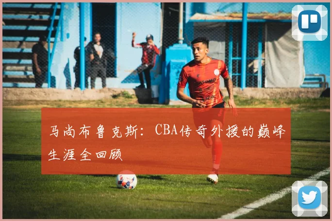 马尚布鲁克斯：CBA传奇外援的巅峰生涯全回顾