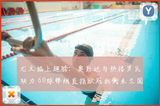 尤文插上翅膀:奥彭达与热格罗瓦助力 60球锋线直指欧冠抗衡米兰国米