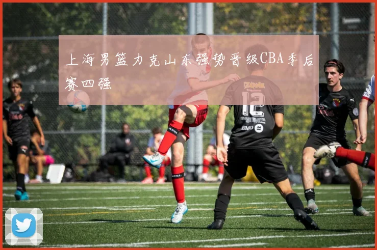 上海男篮力克山东强势晋级CBA季后赛四强