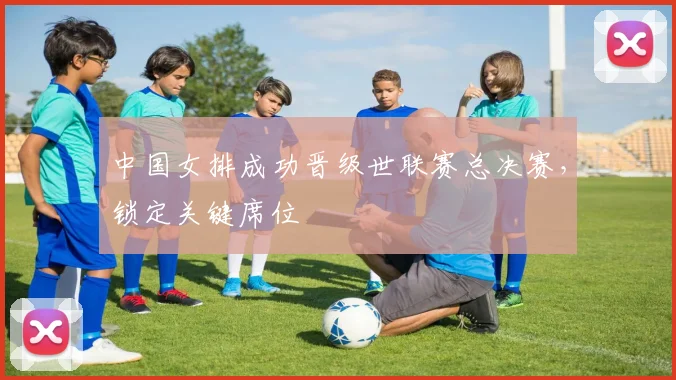 中国女排成功晋级世联赛总决赛，锁定关键席位