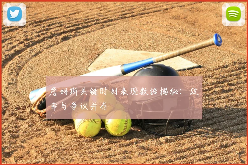 詹姆斯关键时刻表现数据揭秘:效率与争议并存