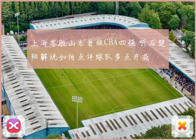 上海客胜山东晋级CBA四强 听石楚阳解说如何点评球队多点开花