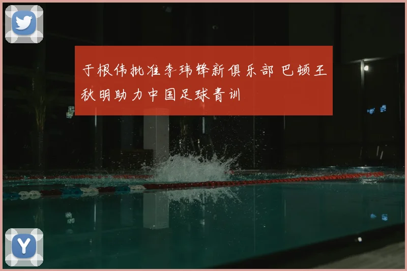 于根伟批准李玮锋新俱乐部 巴顿王秋明助力中国足球青训