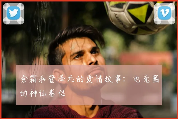余霜和管泽元的爱情故事：电竞圈的神仙眷侣