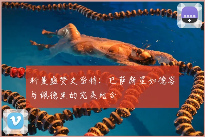 科曼盛赞史密特：巴萨新星如德容与佩德里的完美结合